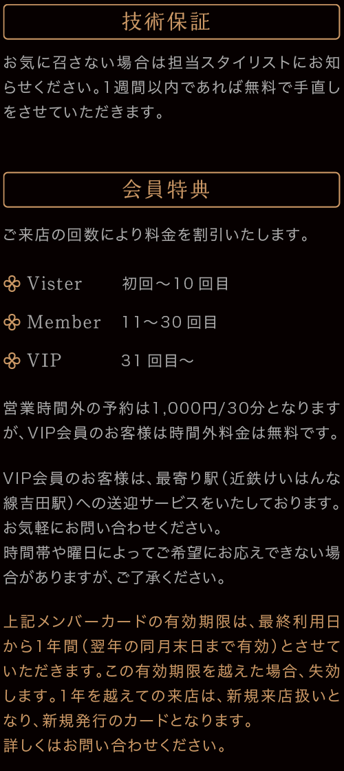 技術保証　お気に召さない場合は担当スタイリストにお知らせください。1週間以内であれば無料で手直しをさせていただきます。　会員特典　ご来店の回数により料金を割引いたします。　Visiter 初回〜10回目　Member 11〜30回目　VIP　31回目〜　営業時間外の予約は500円/30分となりますが、VIP会員の方は時間外料金は無料です。VIP会員のお客様は、最寄り駅（近鉄けいはんな線吉田駅or長田駅）への送迎サービスをいたしております。お気軽にお問い合わせください。時間帯や曜日によってご希望にお応えできない場合がありますが、ご了承ください。上記メンバーカードの有効期限は、最終利用日から1年間（翌年の同月末日まで有効）とさせていただきます。この有効期限を越えた場合、失効します。1年を越えて越えての来店は、新規来店扱いとなり、新規発行のカードとなります。詳しくはお問い合わせください。